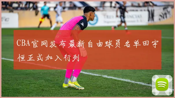 CBA官网发布最新自由球员名单田宇恒正式加入行列