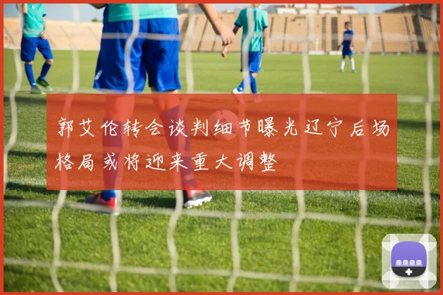 郭艾伦转会谈判细节曝光辽宁后场格局或将迎来重大调整