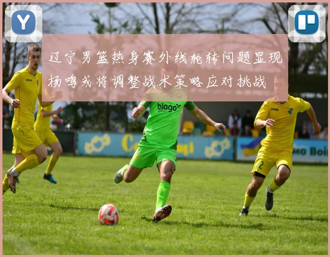 辽宁男篮热身赛外线轮转问题显现杨鸣或将调整战术策略应对挑战
