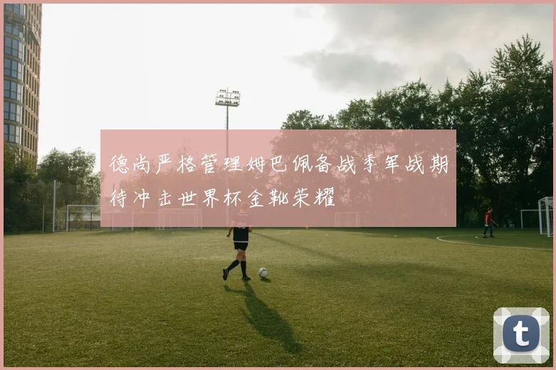 德尚严格管理姆巴佩备战季军战期待冲击世界杯金靴荣耀