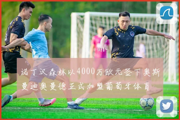 诺丁汉森林以4000万欧元签下奥斯曼迪奥曼德正式加盟葡萄牙体育