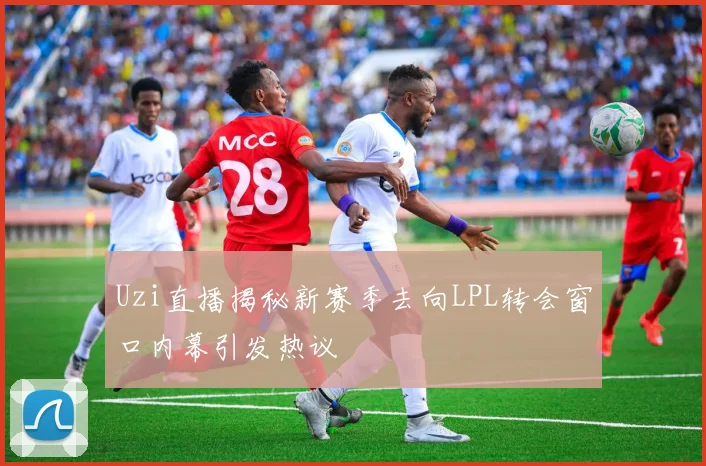 Uzi直播揭秘新赛季去向LPL转会窗口内幕引发热议