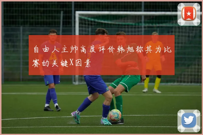 自由人主帅高度评价韩旭称其为比赛的关键X因素