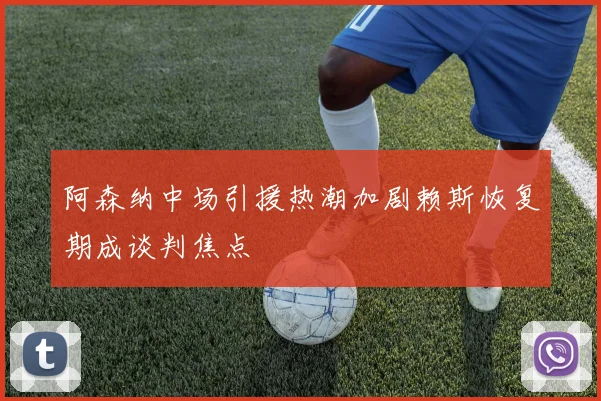 阿森纳中场引援热潮加剧赖斯恢复期成谈判焦点