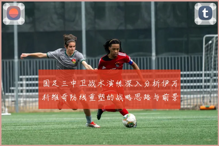 国足三中卫战术演练深入分析伊万科维奇防线重塑的战略思路与前景